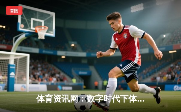 体育资讯网：数字时代下体育迷的信息枢纽与商业价值重塑