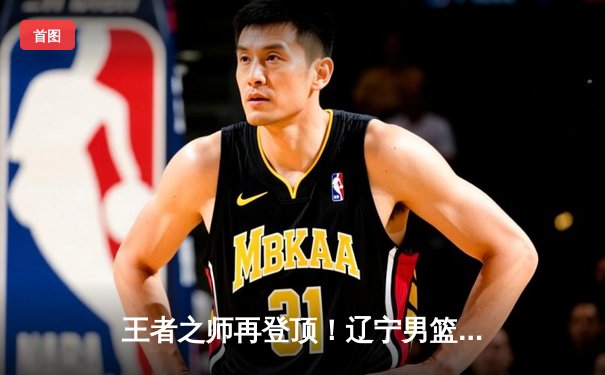 王者之师再登顶！辽宁男篮力克新疆，成就CBA三连冠伟业