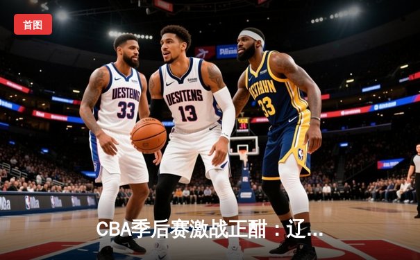 CBA季后赛激战正酣：辽宁本钢逆转广东宏远，赵继伟砍下30分创生涯新高