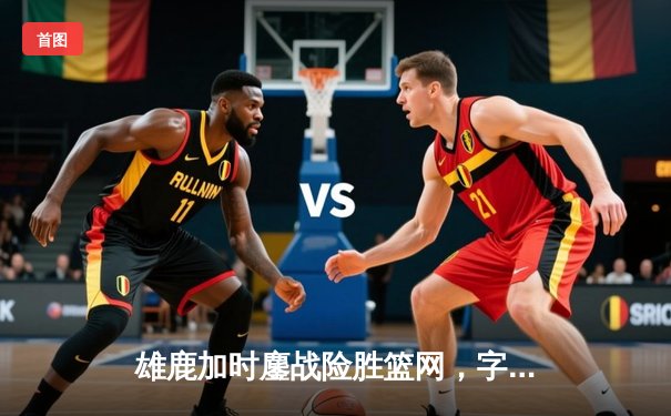 雄鹿加时鏖战险胜篮网，字母哥44分主宰关键时刻