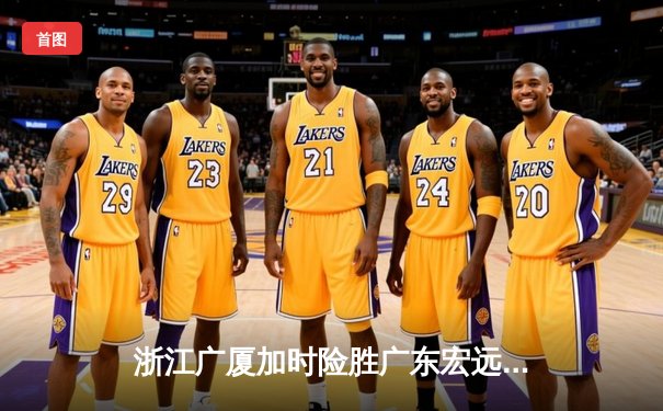 浙江广厦加时险胜广东宏远，孙铭徽38分创赛季新高助球队登顶积分榜