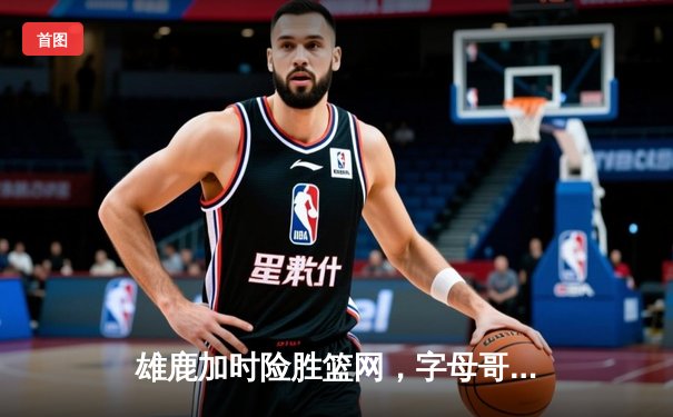 雄鹿加时险胜篮网，字母哥44分率队逆转东部强敌